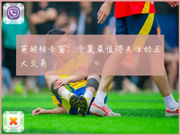 英超转会窗：今夏最值得关注的五大交易