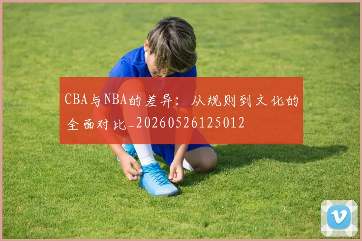 CBA与NBA的差异:从规则到文化的全面对比_20260526125012