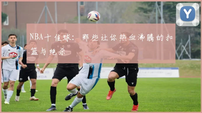 NBA十佳球：那些让你热血沸腾的扣篮与绝杀