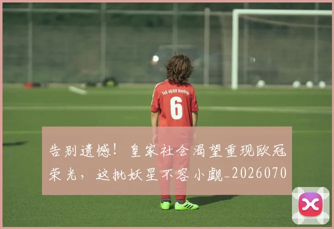 告别遗憾！皇家社会渴望重现欧冠荣光，这批妖星不容小觑_20260703221832