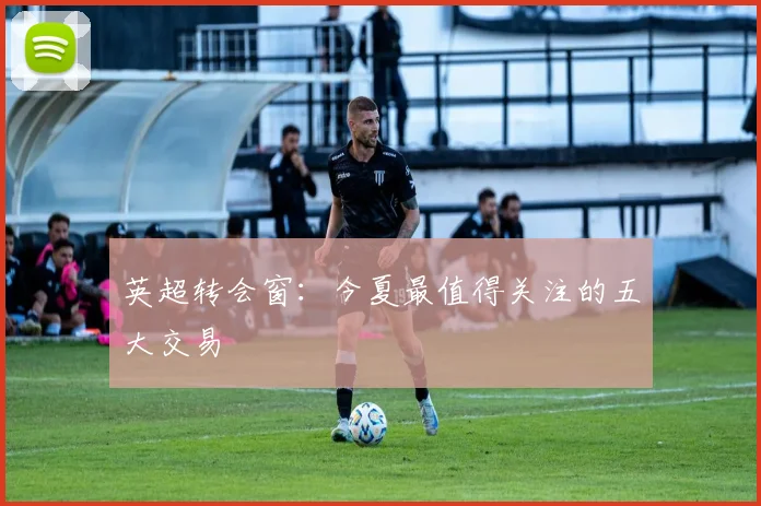 英超转会窗：今夏最值得关注的五大交易
