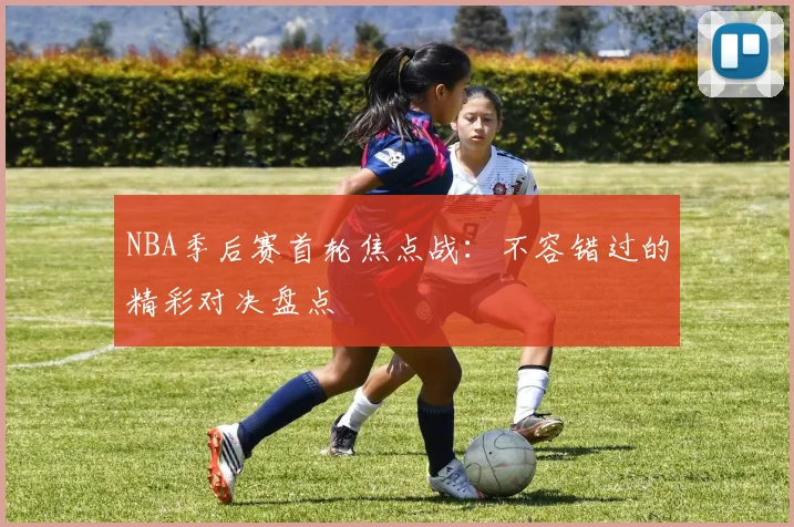 NBA季后赛首轮焦点战:不容错过的精彩对决盘点