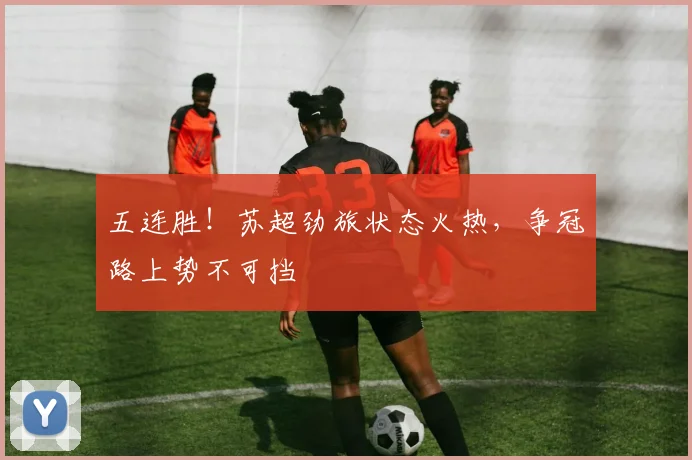 五连胜！苏超劲旅状态火热，争冠路上势不可挡