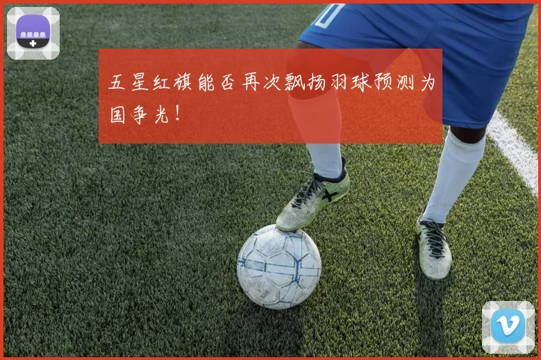 五星红旗能否再次飘扬羽球预测为国争光！