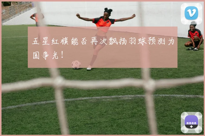 五星红旗能否再次飘扬羽球预测为国争光！