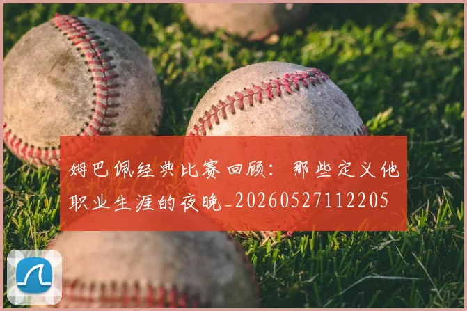 姆巴佩经典比赛回顾：那些定义他职业生涯的夜晚_20260527112205