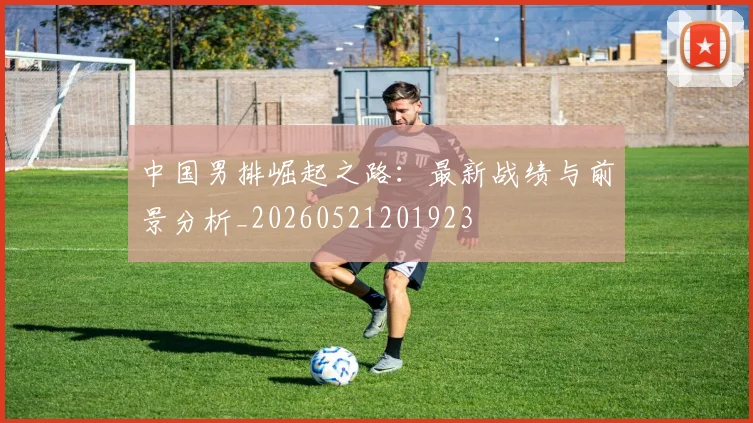 中国男排崛起之路：最新战绩与前景分析_20260521201923