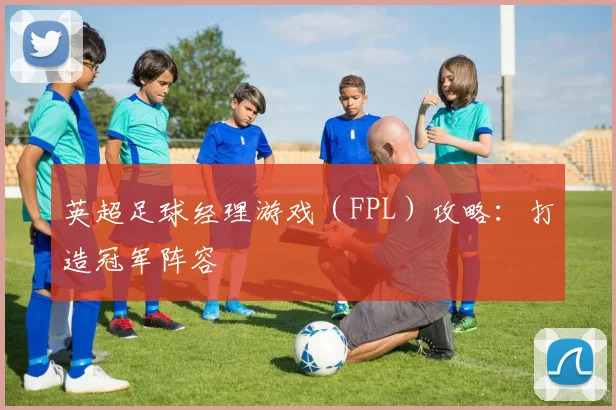 英超足球经理游戏（FPL）攻略：打造冠军阵容