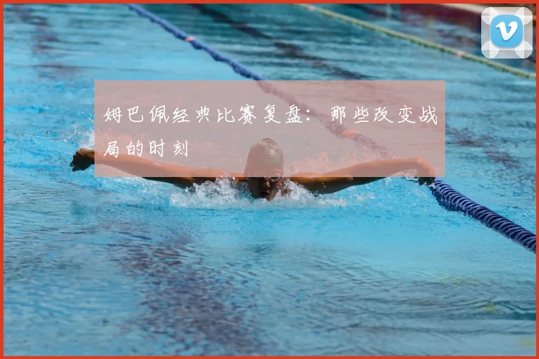 姆巴佩经典比赛复盘：那些改变战局的时刻