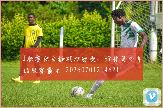 J联赛积分榜硝烟弥漫，谁将是今年的联赛霸主_20260701214621