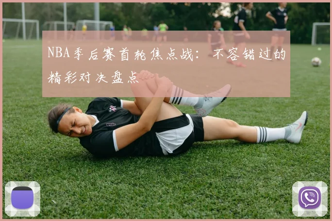 NBA季后赛首轮焦点战:不容错过的精彩对决盘点