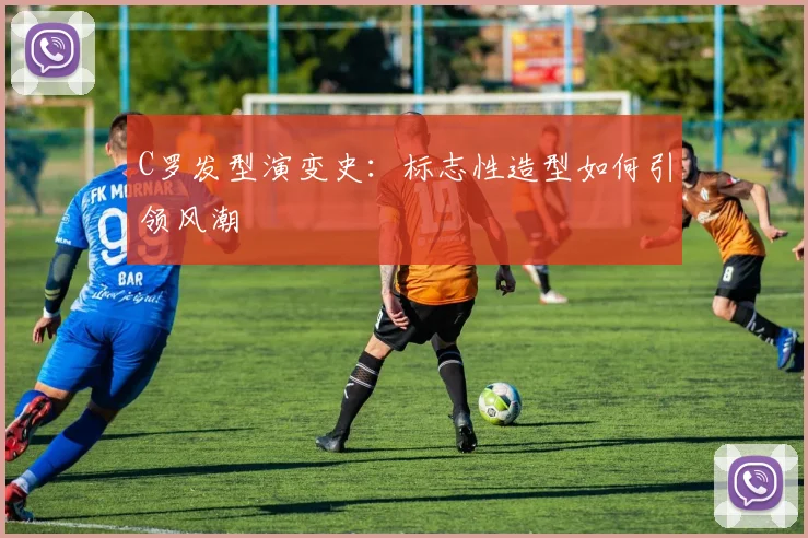 C罗发型演变史：标志性造型如何引领风潮