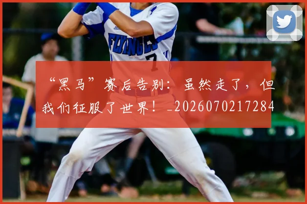 “黑马”赛后告别:虽然走了,但我们征服了世界!_20260702172840
