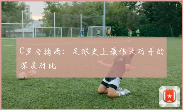 C罗与梅西：足球史上最伟大对手的深度对比