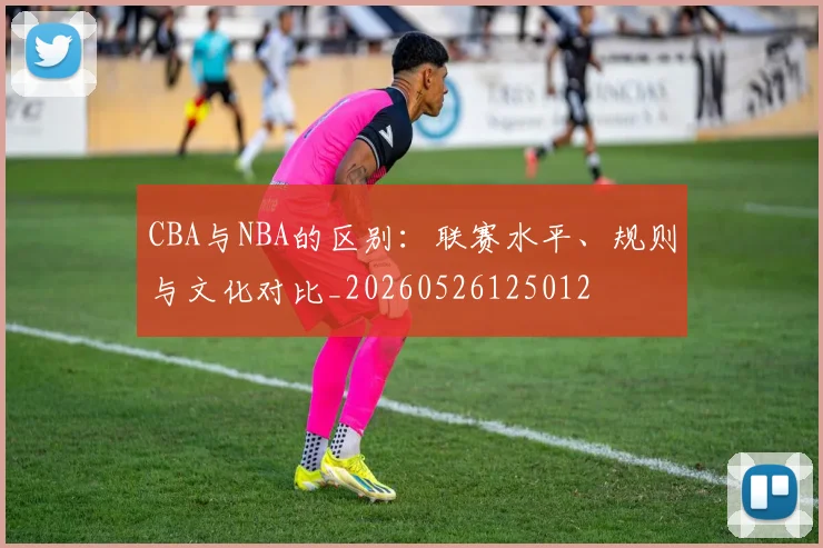 CBA与NBA的区别:联赛水平、规则与文化对比_20260526125012